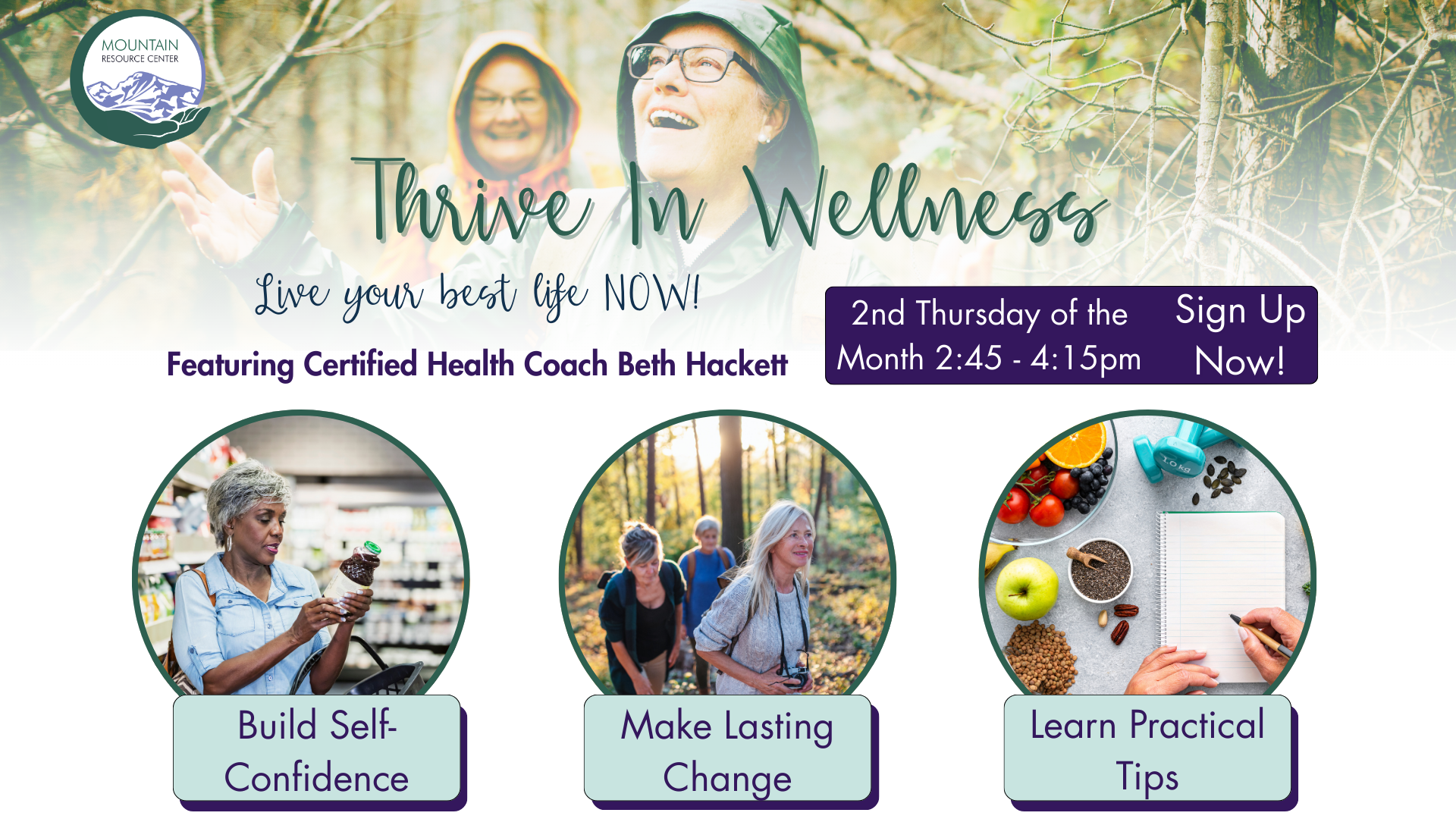 An image of delighted older women in raincoats walking in the woods fades into a white background at the top of the page. The MRC logo is top left. Thrive in Wellness is written in a cursive font, followed by times and days (stated elsewhere). Featuring Certified Health Coach Beth Hackett is written in a bold font. Below that in cursive it reads Live your best life NOW! Across the bottom of the graphic are three images in circles with green borders with taglines in pale green boxes overlapping the images at the bottom. The first on is an older woman looking at a vitamin or supplement bottle in a store, and the text reads Build Self-Confidence. The center one shows different older women hiking in a forest and the text says Make Lasting Change. The on on the right shows healthy foods arrayed on a table and a notebook with hands writing in it. The text reads Learn Practical Tips.